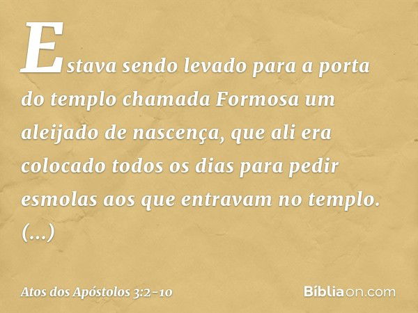 Estava sendo levado para a porta do templo chamada Formosa um aleijado de nascença, que ali era colocado todos os dias para pedir esmolas aos que entravam no te