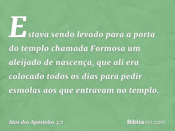 Estava sendo levado para a porta do templo chamada Formosa um aleijado de nascença, que ali era colocado todos os dias para pedir esmolas aos que entravam no te