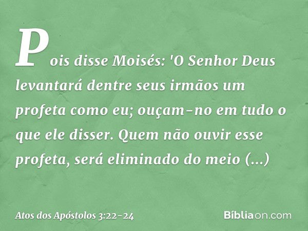 Pois disse Moisés: 'O Senhor Deus levantará dentre seus irmãos um profeta como eu; ouçam-no em tudo o que ele disser. Quem não ouvir esse profeta, será eliminad