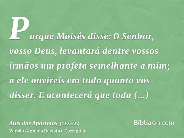 Porque Moisés disse: O Senhor, vosso Deus, levantará dentre vossos irmãos um profeta semelhante a mim; a ele ouvireis em tudo quanto vos disser.E acontecerá que