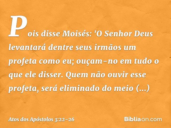 Pois disse Moisés: 'O Senhor Deus levantará dentre seus irmãos um profeta como eu; ouçam-no em tudo o que ele disser. Quem não ouvir esse profeta, será eliminad