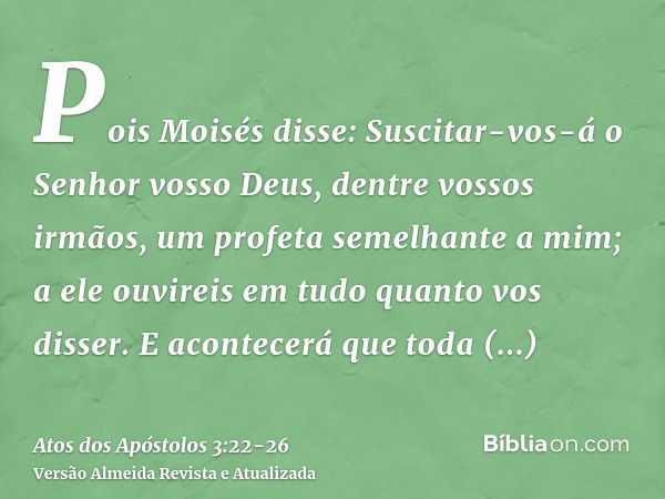 Pois Moisés disse: Suscitar-vos-á o Senhor vosso Deus, dentre vossos irmãos, um profeta semelhante a mim; a ele ouvireis em tudo quanto vos disser.E acontecerá 