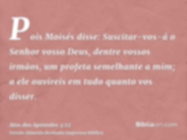 Pois Moisés disse: Suscitar-vos-á o Senhor vosso Deus, dentre vossos irmãos, um profeta semelhante a mim; a ele ouvireis em tudo quanto vos disser.