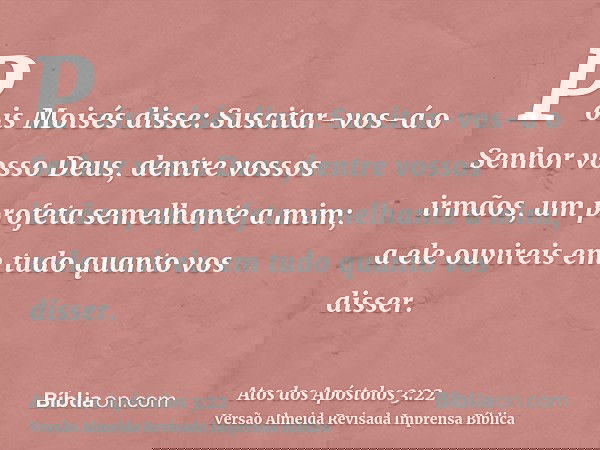 Pois Moisés disse: Suscitar-vos-á o Senhor vosso Deus, dentre vossos irmãos, um profeta semelhante a mim; a ele ouvireis em tudo quanto vos disser.