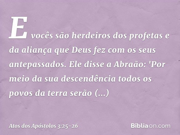 E vocês são herdeiros dos profetas e da aliança que Deus fez com os seus antepassados. Ele disse a Abraão: 'Por meio da sua descendência todos os povos da terra