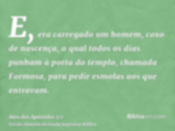 E, era carregado um homem, coxo de nascença, o qual todos os dias punham à porta do templo, chamada Formosa, para pedir esmolas aos que entravam.