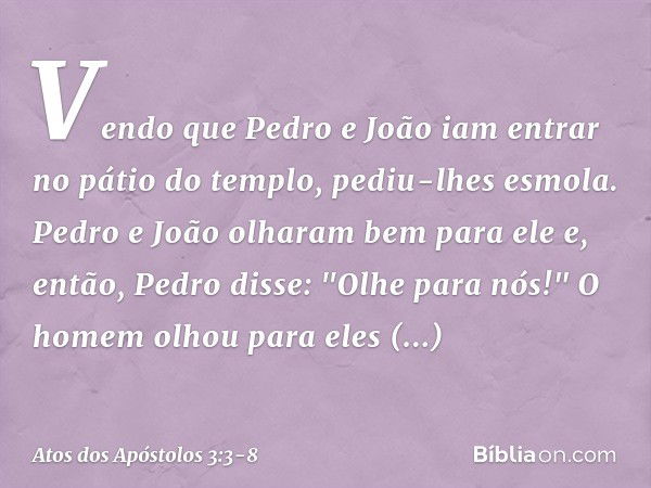 Vendo que Pedro e João iam entrar no pátio do templo, pediu-lhes esmola. Pedro e João olharam bem para ele e, então, Pedro disse: "Olhe para nós!" O homem olhou