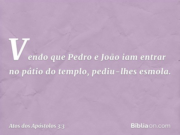 Vendo que Pedro e João iam entrar no pátio do templo, pediu-lhes esmola. -- Atos dos Apóstolos 3:3