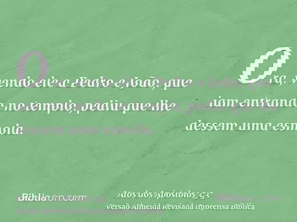 Ora, vendo ele a Pedro e João, que iam entrando no templo, pediu que lhe dessem uma esmola.