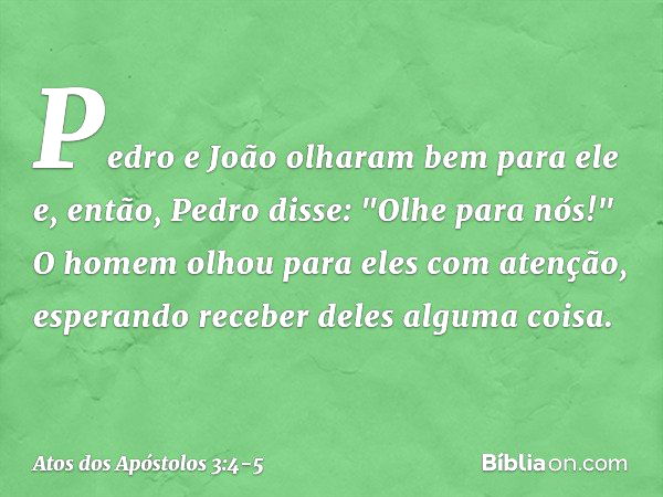 Pedro e João olharam bem para ele e, então, Pedro disse: "Olhe para nós!" O homem olhou para eles com atenção, esperando receber deles alguma coisa. -- Atos dos