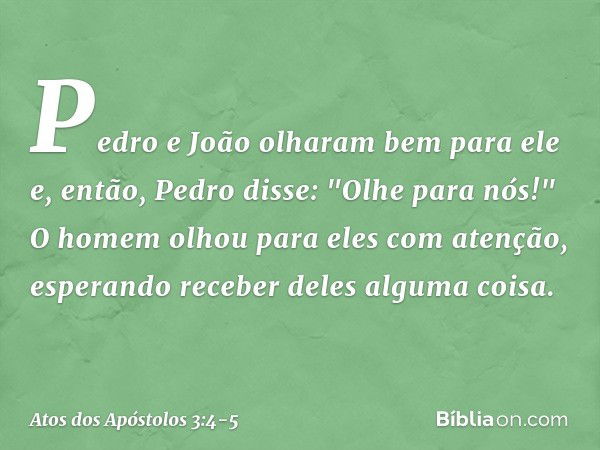 Pedro e João olharam bem para ele e, então, Pedro disse: "Olhe para nós!" O homem olhou para eles com atenção, esperando receber deles alguma coisa. -- Atos dos