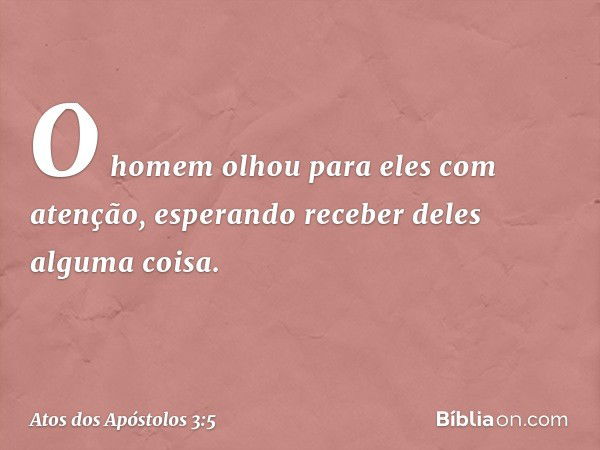 O homem olhou para eles com atenção, esperando receber deles alguma coisa. -- Atos dos Apóstolos 3:5