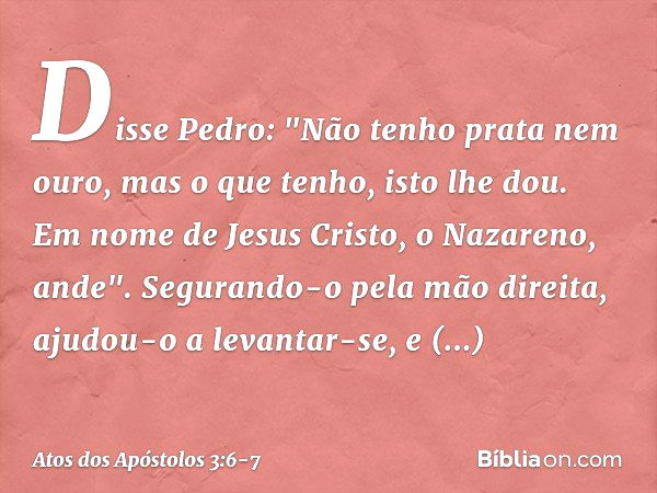 Disse Pedro: "Não tenho prata nem ouro, mas o que tenho, isto lhe dou. Em nome de Jesus Cristo, o Nazareno, ande". Segurando-o pela mão direita, ajudou-o a leva