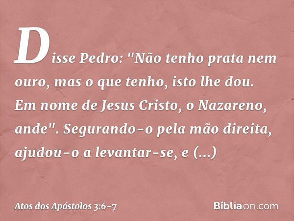 Disse Pedro: "Não tenho prata nem ouro, mas o que tenho, isto lhe dou. Em nome de Jesus Cristo, o Nazareno, ande". Segurando-o pela mão direita, ajudou-o a leva