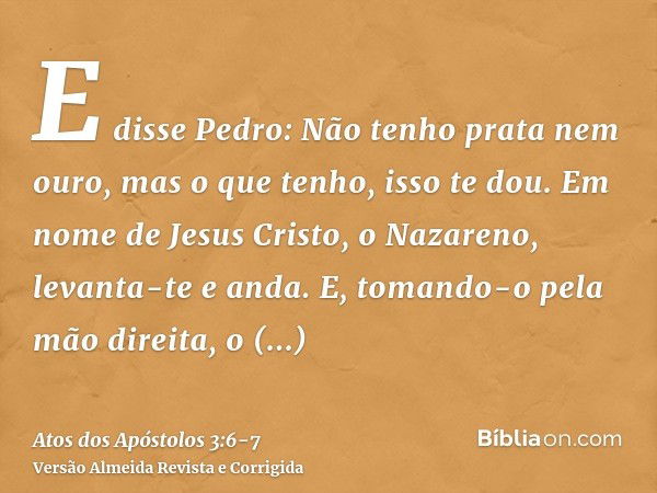 E disse Pedro: Não tenho prata nem ouro, mas o que tenho, isso te dou. Em nome de Jesus Cristo, o Nazareno, levanta-te e anda.E, tomando-o pela mão direita, o l