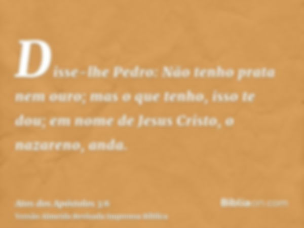 Disse-lhe Pedro: Não tenho prata nem ouro; mas o que tenho, isso te dou; em nome de Jesus Cristo, o nazareno, anda.