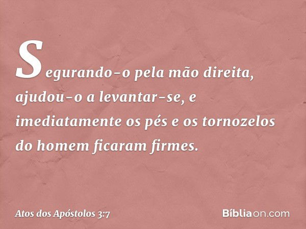 Segurando-o pela mão direita, ajudou-o a levantar-se, e imediatamente os pés e os tornozelos do homem ficaram firmes. -- Atos dos Apóstolos 3:7