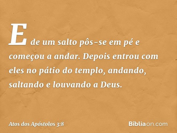 E de um salto pôs-se em pé e começou a andar. Depois entrou com eles no pátio do templo, andando, saltando e louvando a Deus. -- Atos dos Apóstolos 3:8