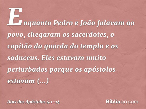 Enquanto Pedro e João falavam ao povo, chegaram os sacerdotes, o capitão da guarda do templo e os saduceus. Eles estavam muito perturbados porque os apóstolos e