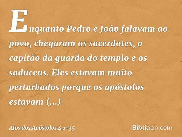 Enquanto Pedro e João falavam ao povo, chegaram os sacerdotes, o capitão da guarda do templo e os saduceus. Eles estavam muito perturbados porque os apóstolos e