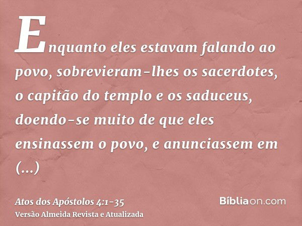 Enquanto eles estavam falando ao povo, sobrevieram-lhes os sacerdotes, o capitão do templo e os saduceus,doendo-se muito de que eles ensinassem o povo, e anunci