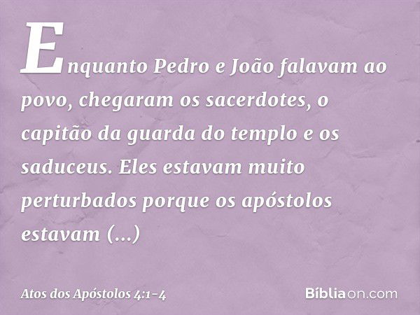 Enquanto Pedro e João falavam ao povo, chegaram os sacerdotes, o capitão da guarda do templo e os saduceus. Eles estavam muito perturbados porque os apóstolos e