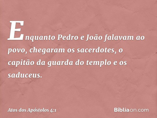 Enquanto Pedro e João falavam ao povo, chegaram os sacerdotes, o capitão da guarda do templo e os saduceus. -- Atos dos Apóstolos 4:1