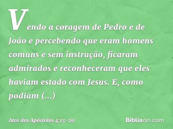 Vendo a coragem de Pedro e de João e percebendo que eram homens comuns e sem instrução, ficaram admirados e reconheceram que eles haviam estado com Jesus. E, co