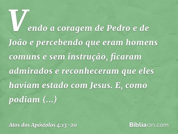 Vendo a coragem de Pedro e de João e percebendo que eram homens comuns e sem instrução, ficaram admirados e reconheceram que eles haviam estado com Jesus. E, co