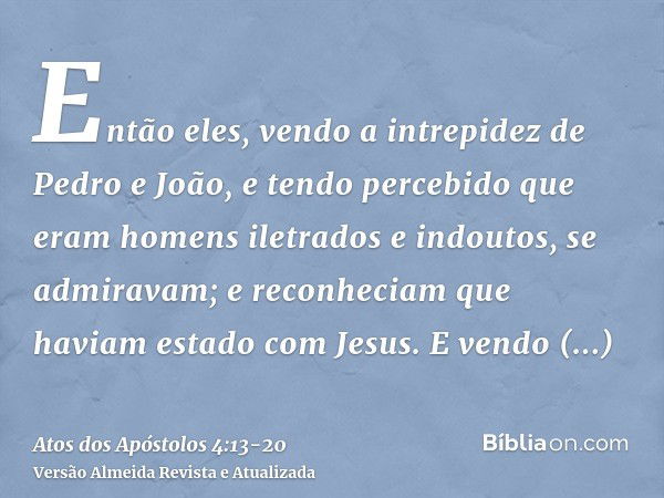 Então eles, vendo a intrepidez de Pedro e João, e tendo percebido que eram homens iletrados e indoutos, se admiravam; e reconheciam que haviam estado com Jesus.