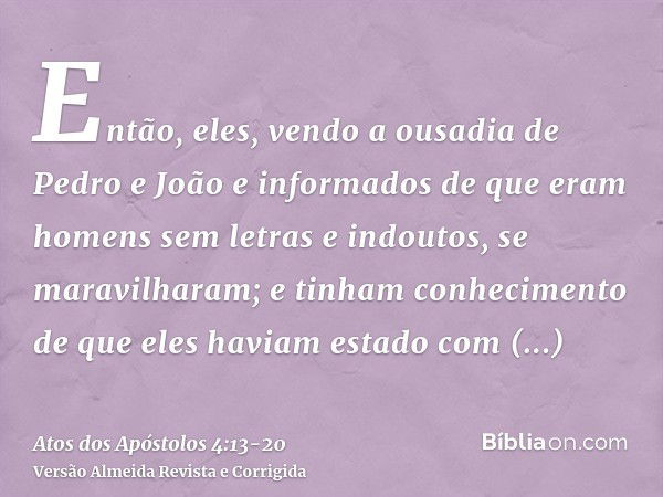 Então, eles, vendo a ousadia de Pedro e João e informados de que eram homens sem letras e indoutos, se maravilharam; e tinham conhecimento de que eles haviam es