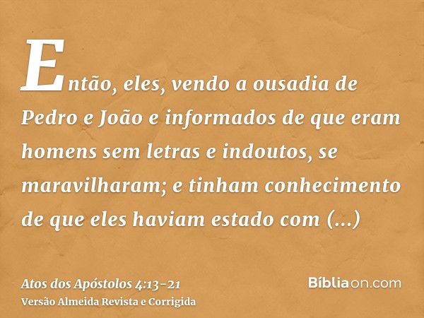 Então, eles, vendo a ousadia de Pedro e João e informados de que eram homens sem letras e indoutos, se maravilharam; e tinham conhecimento de que eles haviam es