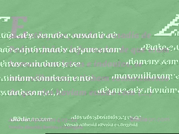 Então, eles, vendo a ousadia de Pedro e João e informados de que eram homens sem letras e indoutos, se maravilharam; e tinham conhecimento de que eles haviam es