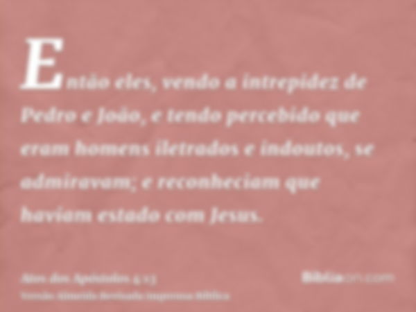 Então eles, vendo a intrepidez de Pedro e João, e tendo percebido que eram homens iletrados e indoutos, se admiravam; e reconheciam que haviam estado com Jesus.