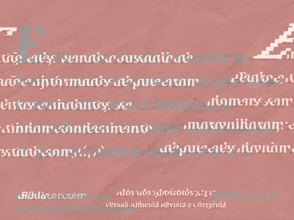 Então, eles, vendo a ousadia de Pedro e João e informados de que eram homens sem letras e indoutos, se maravilharam; e tinham conhecimento de que eles haviam es