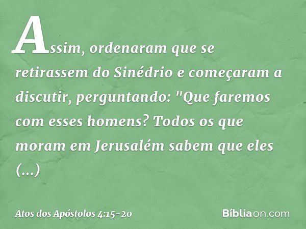 Assim, ordenaram que se retirassem do Sinédrio e começaram a discutir, perguntando: "Que faremos com esses homens? Todos os que moram em Jerusalém sabem que ele