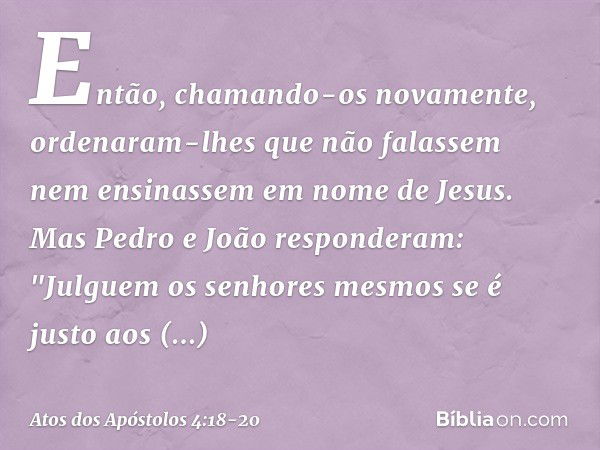 Então, chamando-os novamente, ordenaram-lhes que não falassem nem ensinassem em nome de Jesus. Mas Pedro e João responderam: "Julguem os senhores mesmos se é ju