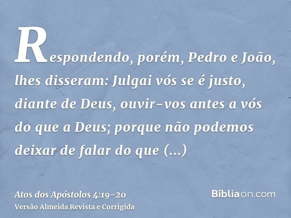 Respondendo, porém, Pedro e João, lhes disseram: Julgai vós se é justo, diante de Deus, ouvir-vos antes a vós do que a Deus;porque não podemos deixar de falar d