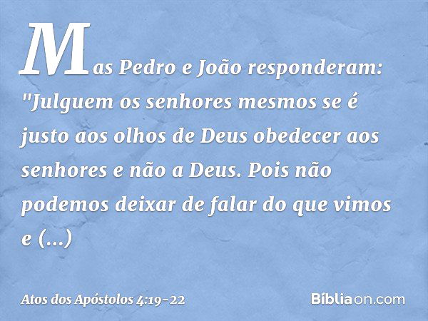 Mas Pedro e João responderam: "Julguem os senhores mesmos se é justo aos olhos de Deus obedecer aos senhores e não a Deus. Pois não podemos deixar de falar do q