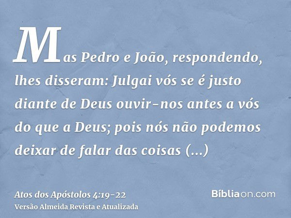 Mas Pedro e João, respondendo, lhes disseram: Julgai vós se é justo diante de Deus ouvir-nos antes a vós do que a Deus;pois nós não podemos deixar de falar das 