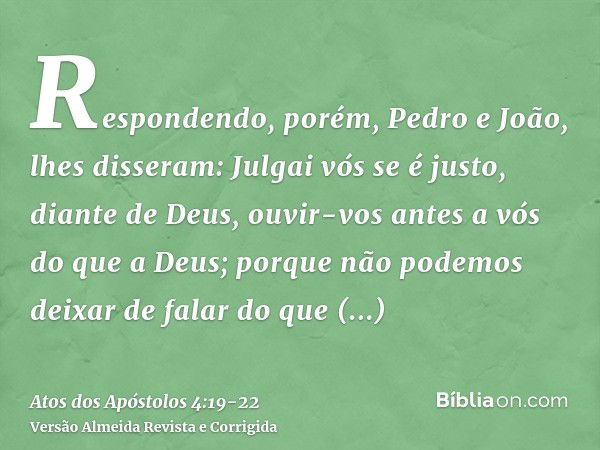 Respondendo, porém, Pedro e João, lhes disseram: Julgai vós se é justo, diante de Deus, ouvir-vos antes a vós do que a Deus;porque não podemos deixar de falar d