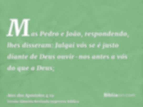 Mas Pedro e João, respondendo, lhes disseram: Julgai vós se é justo diante de Deus ouvir-nos antes a vós do que a Deus;