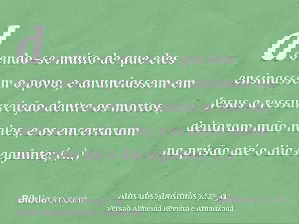 doendo-se muito de que eles ensinassem o povo, e anunciassem em Jesus a ressurreição dentre os mortos,deitaram mão neles, e os encerraram na prisão até o dia se