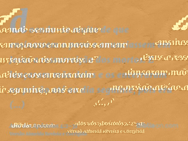 doendo-se muito de que ensinassem o povo e anunciassem em Jesus a ressurreição dos mortos.E lançaram mão deles e os encerraram na prisão até ao dia seguinte, po
