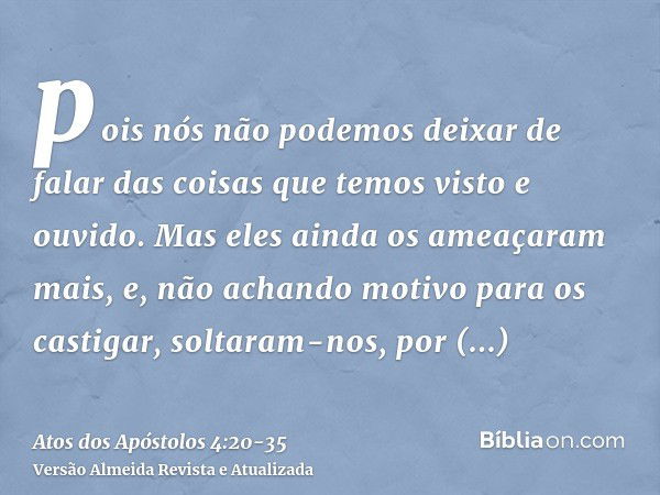 pois nós não podemos deixar de falar das coisas que temos visto e ouvido.Mas eles ainda os ameaçaram mais, e, não achando motivo para os castigar, soltaram-nos,