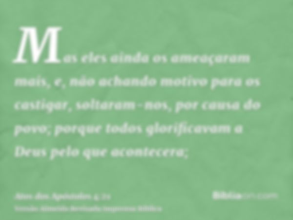 Mas eles ainda os ameaçaram mais, e, não achando motivo para os castigar, soltaram-nos, por causa do povo; porque todos glorificavam a Deus pelo que acontecera;