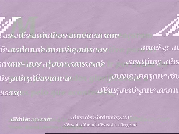 Mas eles ainda os ameaçaram mais e, não achando motivo para os castigar, deixaram-nos ir por causa do povo; porque todos glorificavam a Deus pelo que acontecera