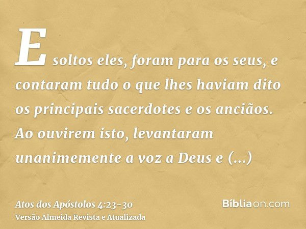 E soltos eles, foram para os seus, e contaram tudo o que lhes haviam dito os principais sacerdotes e os anciãos.Ao ouvirem isto, levantaram unanimemente a voz a