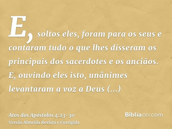 E, soltos eles, foram para os seus e contaram tudo o que lhes disseram os principais dos sacerdotes e os anciãos.E, ouvindo eles isto, unânimes levantaram a voz