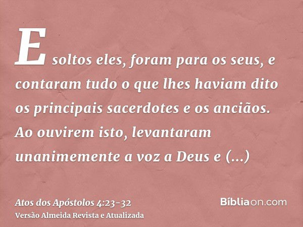 E soltos eles, foram para os seus, e contaram tudo o que lhes haviam dito os principais sacerdotes e os anciãos.Ao ouvirem isto, levantaram unanimemente a voz a